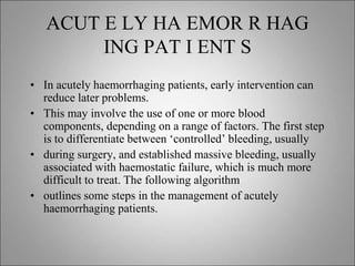 ACUT E LY HA EMOR R HAG
ING PAT I ENT S
• In acutely haemorrhaging patients, early intervention can
reduce later problems.
• This may involve the use of one or more blood
components, depending on a range of factors. The first step
is to differentiate between ‘controlled’ bleeding, usually
• during surgery, and established massive bleeding, usually
associated with haemostatic failure, which is much more
difficult to treat. The following algorithm
• outlines some steps in the management of acutely
haemorrhaging patients.
 