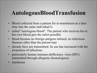 AutologousBloodTransfusion
• Blood collected from a patient for re-transfusion at a later
time into the same individual is
• called "autologous blood". The patient who receives his or
her own blood gets the safest possible
• blood because no foreign antigens infused, no infectious
diseases other than the patient may
• already have are transmitted. Its use has increased with the
awareness of infections
• particularly human immuno-defficiency virus (HIV)
transmitted through allogenic (homologous)
• tranfusion
 