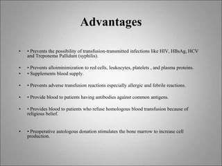 Advantages
• • Prevents the possibility of transfusion-transmitted infections like HIV, HBsAg, HCV
and Treponema Pallidum (syphilis).
• • Prevents alloiminimization to red cells, leukocytes, platelets , and plasma proteins.
• • Supplements blood supply.
• • Prevents adverse transfusion reactions especially allergic and febrile reactions.
• • Provide blood to patients having antibodies against common antigens.
• • Provides blood to patients who refuse homologous blood transfusion because of
religious belief.
• • Preoperative autologous donation stimulates the bone marrow to increase cell
production.
 