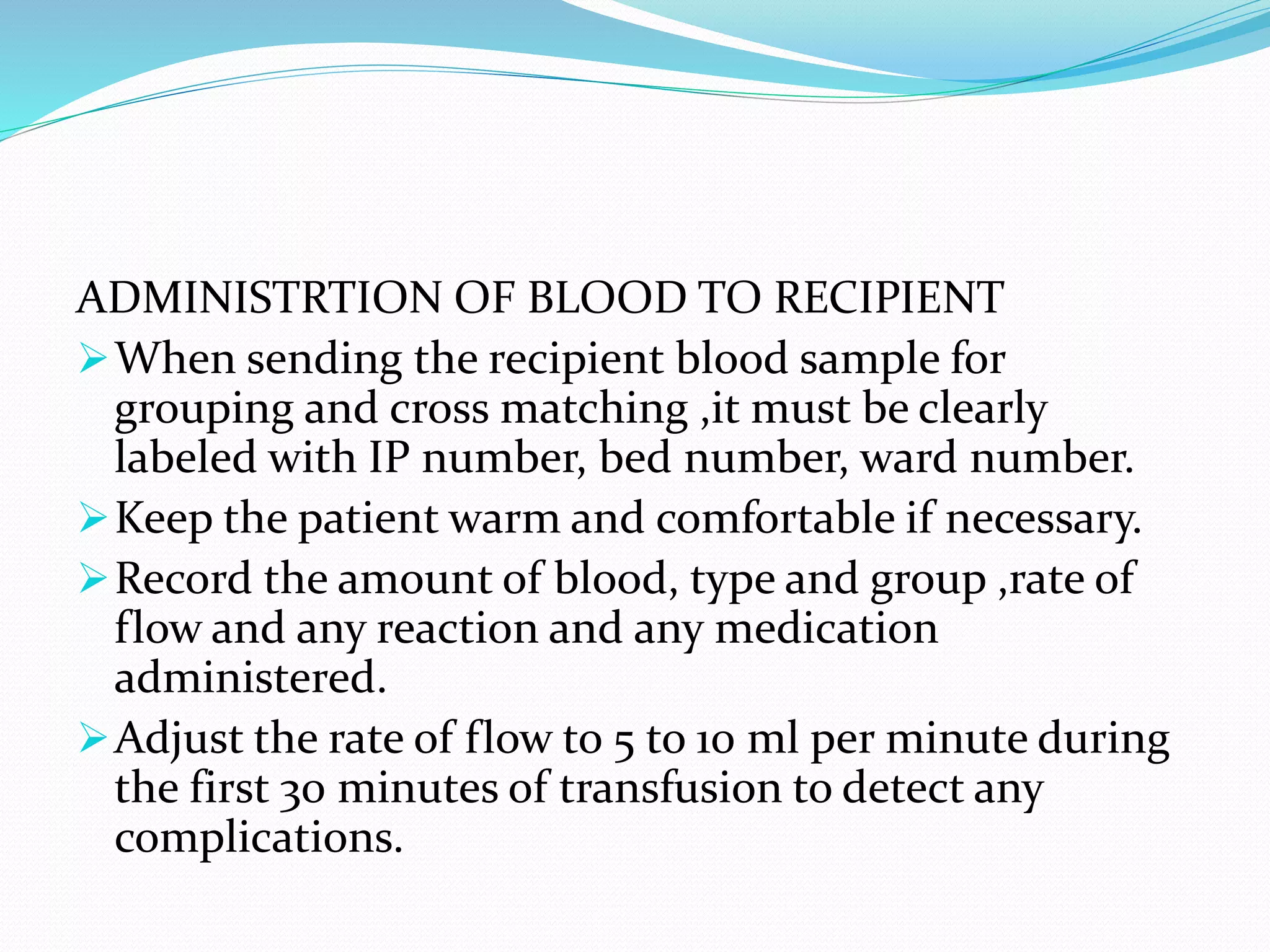 ADMINISTRTION OF BLOOD TO RECIPIENT
When sending the recipient blood sample for
grouping and cross matching ,it must be clearly
labeled with IP number, bed number, ward number.
Keep the patient warm and comfortable if necessary.
Record the amount of blood, type and group ,rate of
flow and any reaction and any medication
administered.
Adjust the rate of flow to 5 to 10 ml per minute during
the first 30 minutes of transfusion to detect any
complications.
 