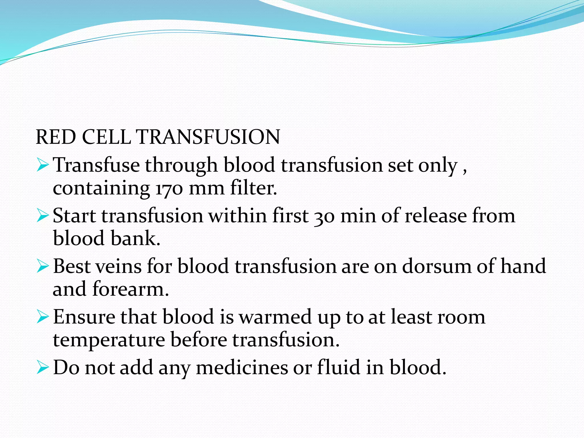 RED CELL TRANSFUSION
Transfuse through blood transfusion set only ,
containing 170 mm filter.
Start transfusion within first 30 min of release from
blood bank.
Best veins for blood transfusion are on dorsum of hand
and forearm.
Ensure that blood is warmed up to at least room
temperature before transfusion.
Do not add any medicines or fluid in blood.
 
