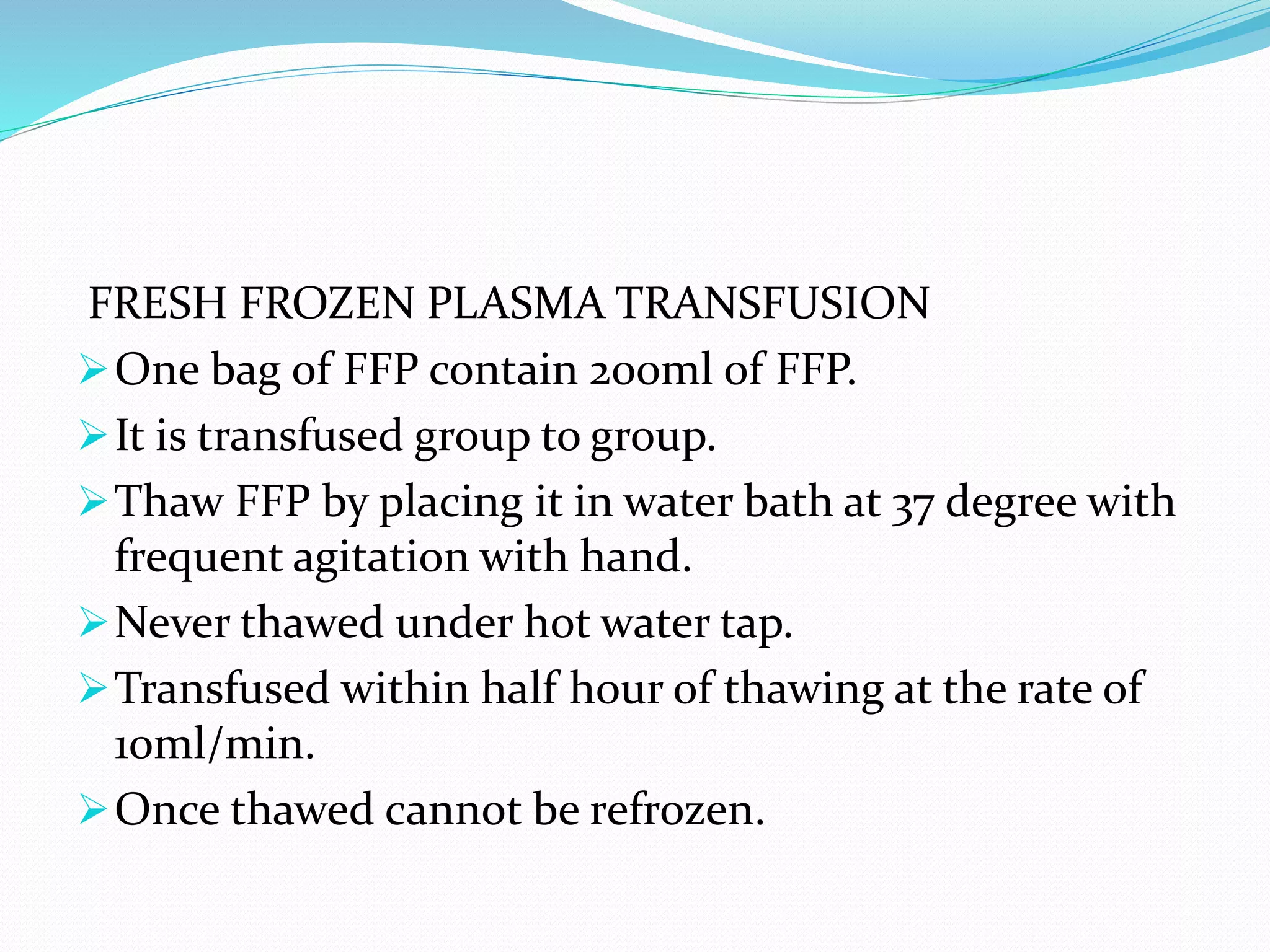 FRESH FROZEN PLASMA TRANSFUSION
One bag of FFP contain 200ml of FFP.
It is transfused group to group.
Thaw FFP by placing it in water bath at 37 degree with
frequent agitation with hand.
Never thawed under hot water tap.
Transfused within half hour of thawing at the rate of
1oml/min.
Once thawed cannot be refrozen.
 