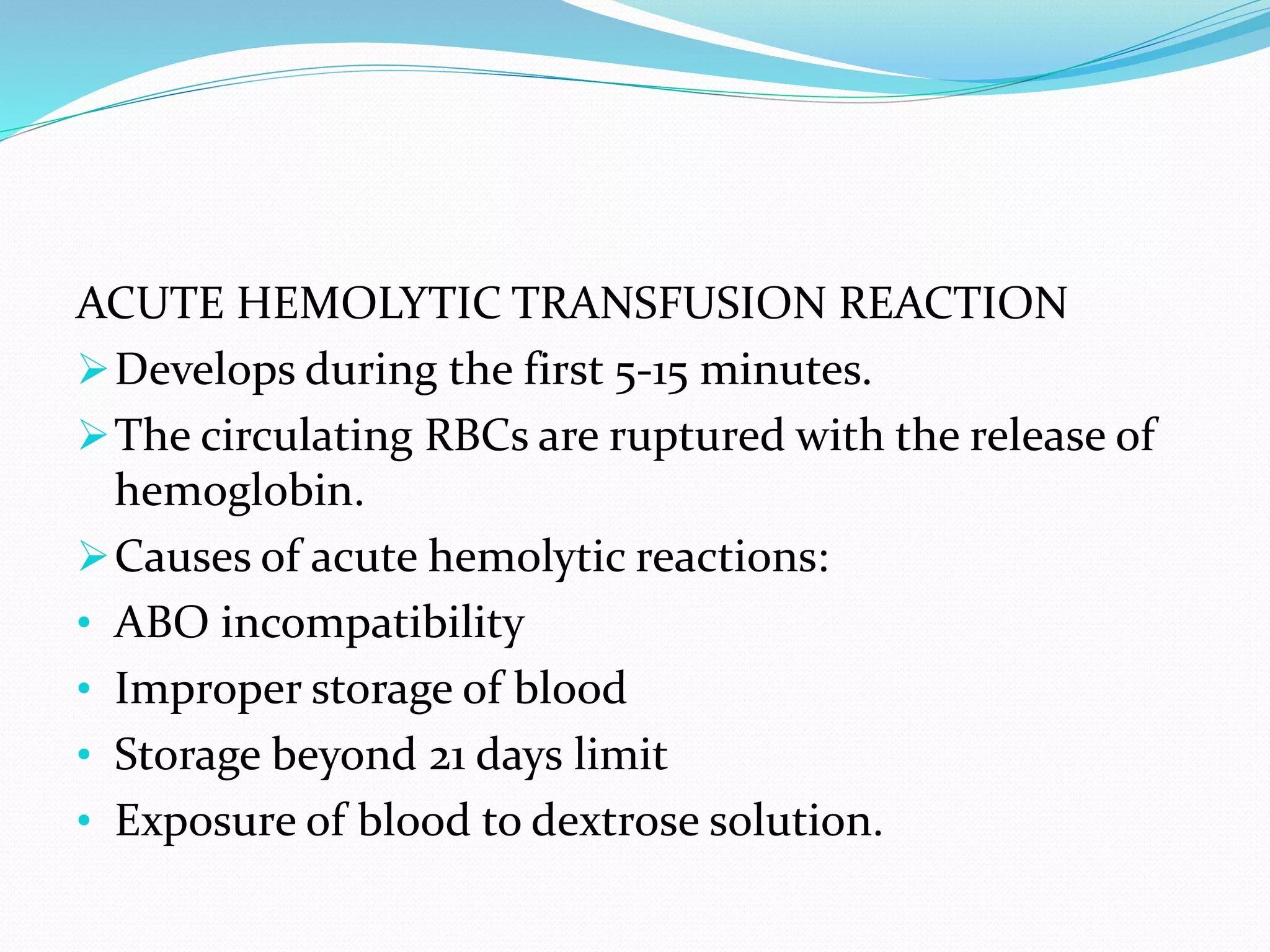 ACUTE HEMOLYTIC TRANSFUSION REACTION
Develops during the first 5-15 minutes.
The circulating RBCs are ruptured with the release of
hemoglobin.
Causes of acute hemolytic reactions:
• ABO incompatibility
• Improper storage of blood
• Storage beyond 21 days limit
• Exposure of blood to dextrose solution.
 