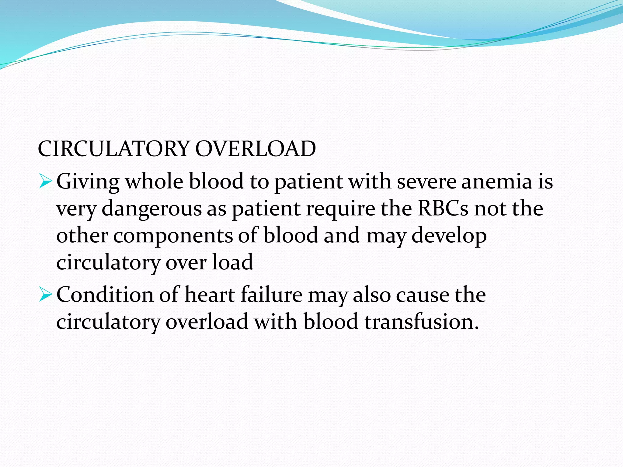 CIRCULATORY OVERLOAD
Giving whole blood to patient with severe anemia is
very dangerous as patient require the RBCs not the
other components of blood and may develop
circulatory over load
Condition of heart failure may also cause the
circulatory overload with blood transfusion.
 