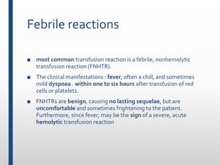 Febrile reactions
■ most common transfusion reaction is a febrile, nonhemolytic
transfusion reaction (FNHTR).
■ The clinical manifestations : fever, often a chill, and sometimes
mild dyspnea . within one to six hours after transfusion of red
cells or platelets.
■ FNHTRs are benign, causing no lasting sequelae, but are
uncomfortable and sometimes frightening to the patient.
Furthermore, since fever, may be the sign of a severe, acute
hemolytic transfusion reaction
 