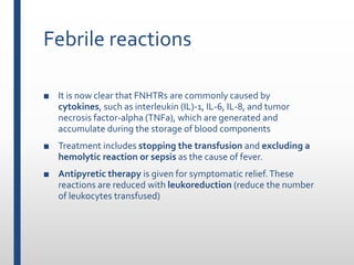 Febrile reactions
■ It is now clear that FNHTRs are commonly caused by
cytokines, such as interleukin (IL)-1, IL-6, IL-8, and tumor
necrosis factor-alpha (TNFa), which are generated and
accumulate during the storage of blood components
■ Treatment includes stopping the transfusion and excluding a
hemolytic reaction or sepsis as the cause of fever.
■ Antipyretic therapy is given for symptomatic relief.These
reactions are reduced with leukoreduction (reduce the number
of leukocytes transfused)
 
