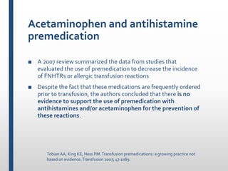 Acetaminophen and antihistamine
premedication
■ A 2007 review summarized the data from studies that
evaluated the use of premedication to decrease the incidence
of FNHTRs or allergic transfusion reactions
■ Despite the fact that these medications are frequently ordered
prior to transfusion, the authors concluded that there is no
evidence to support the use of premedication with
antihistamines and/or acetaminophen for the prevention of
these reactions.
TobianAA, King KE, Ness PM.Transfusion premedications: a growing practice not
based on evidence.Transfusion 2007; 47:1089.
 