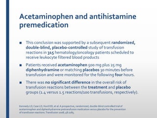 Acetaminophen and antihistamine
premedication
■ This conclusion was supported by a subsequent randomized,
double-blind, placebo-controlled study of transfusion
reactions in 315 hematology/oncology patients scheduled to
receive leukocyte filtered blood products
■ Patients received acetaminophen 500 mg plus 25 mg
diphenhydramine or matching placebos 30 minutes before
transfusion and were monitored for the following four hours.
■ There was no significant difference in the overall risk of
transfusion reactions between the treatment and placebo
groups (1.4 versus 1.5 reactions/100 transfusions, respectively).
Kennedy LD,Case LD, Hurd DD, et al.A prospective, randomized, double-blind controlled trial of
acetaminophen and diphenhydramine pretransfusion medication versus placebo for the prevention
of transfusion reactions.Transfusion 2008; 48:2285.
 
