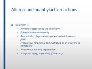 Allergic and anaphylactic reactions
■ Treatment is
– Immediate cessation of the transfusion
– Epinephrine intramuscularly
– Resuscitation of hypotensive patients with intravenous
fluids
– Preparation, for possible administration, of an intravenous
epinephrine
– Airway maintenance, oxygenation
– Vasopressors (eg, dopamine), if necessary
 