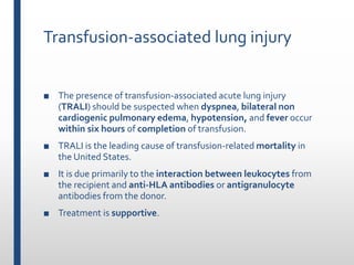 Transfusion-associated lung injury
■ The presence of transfusion-associated acute lung injury
(TRALI) should be suspected when dyspnea, bilateral non
cardiogenic pulmonary edema, hypotension, and fever occur
within six hours of completion of transfusion.
■ TRALI is the leading cause of transfusion-related mortality in
the United States.
■ It is due primarily to the interaction between leukocytes from
the recipient and anti-HLA antibodies or antigranulocyte
antibodies from the donor.
■ Treatment is supportive.
 