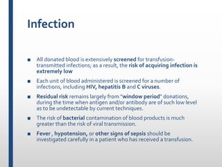 Infection
■ All donated blood is extensively screened for transfusion-
transmitted infections; as a result, the risk of acquiring infection is
extremely low
■ Each unit of blood administered is screened for a number of
infections, including HIV, hepatitis B and C viruses.
■ Residual risk remains largely from "window period" donations,
during the time when antigen and/or antibody are of such low level
as to be undetectable by current techniques.
■ The risk of bacterial contamination of blood products is much
greater than the risk of viral transmission.
■ Fever , hypotension, or other signs of sepsis should be
investigated carefully in a patient who has received a transfusion.
 