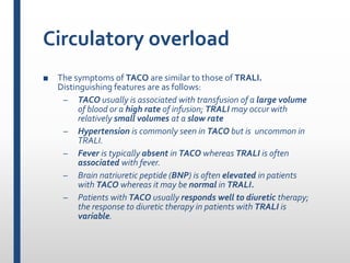 Circulatory overload
■ The symptoms of TACO are similar to those of TRALI.
Distinguishing features are as follows:
– TACO usually is associated with transfusion of a large volume
of blood or a high rate of infusion; TRALI may occur with
relatively small volumes at a slow rate
– Hypertension is commonly seen in TACO but is uncommon in
TRALI.
– Fever is typically absent in TACO whereas TRALI is often
associated with fever.
– Brain natriuretic peptide (BNP) is often elevated in patients
with TACO whereas it may be normal in TRALI.
– Patients with TACO usually responds well to diuretic therapy;
the response to diuretic therapy in patients with TRALI is
variable.
 