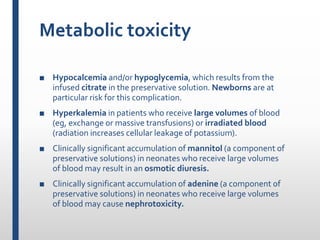 Metabolic toxicity
■ Hypocalcemia and/or hypoglycemia, which results from the
infused citrate in the preservative solution. Newborns are at
particular risk for this complication.
■ Hyperkalemia in patients who receive large volumes of blood
(eg, exchange or massive transfusions) or irradiated blood
(radiation increases cellular leakage of potassium).
■ Clinically significant accumulation of mannitol (a component of
preservative solutions) in neonates who receive large volumes
of blood may result in an osmotic diuresis.
■ Clinically significant accumulation of adenine (a component of
preservative solutions) in neonates who receive large volumes
of blood may cause nephrotoxicity.
 