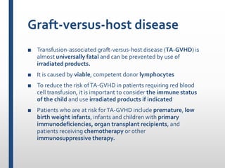 Graft-versus-host disease
■ Transfusion-associated graft-versus-host disease (TA-GVHD) is
almost universally fatal and can be prevented by use of
irradiated products.
■ It is caused by viable, competent donor lymphocytes
■ To reduce the risk ofTA-GVHD in patients requiring red blood
cell transfusion, it is important to consider the immune status
of the child and use irradiated products if indicated
■ Patients who are at risk forTA-GVHD include premature, low
birth weight infants, infants and children with primary
immunodeficiencies, organ transplant recipients, and
patients receiving chemotherapy or other
immunosuppressive therapy.
 