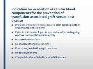 Indication for irradiation of cellular blood
components for the prevention of
transfusion-associated graft-versus-host
disease
■ Immunocompromised hematopoietic stem cell recipients or
organ transplant recipients
■ Patients with hematologic disorders who will be undergoing
marrow transplantation imminently
■ Intrauterine transfusion
■ Neonatal exchange transfusions
■ Premature, low birthweight neonates
■ Hodgkin lymphoma
■ Congenital cell-mediated immunodeficiencies
 