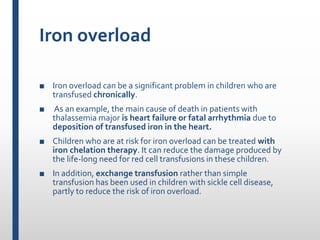 Iron overload
■ Iron overload can be a significant problem in children who are
transfused chronically.
■ As an example, the main cause of death in patients with
thalassemia major is heart failure or fatal arrhythmia due to
deposition of transfused iron in the heart.
■ Children who are at risk for iron overload can be treated with
iron chelation therapy. It can reduce the damage produced by
the life-long need for red cell transfusions in these children.
■ In addition, exchange transfusion rather than simple
transfusion has been used in children with sickle cell disease,
partly to reduce the risk of iron overload.
 