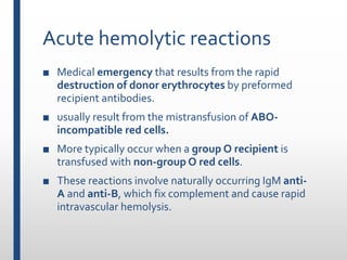 Acute hemolytic reactions
■ Medical emergency that results from the rapid
destruction of donor erythrocytes by preformed
recipient antibodies.
■ usually result from the mistransfusion of ABO-
incompatible red cells.
■ More typically occur when a group O recipient is
transfused with non-group O red cells.
■ These reactions involve naturally occurring IgM anti-
A and anti-B, which fix complement and cause rapid
intravascular hemolysis.
 