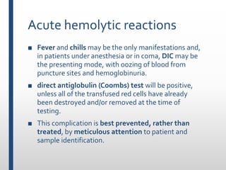 Acute hemolytic reactions
■ Fever and chills may be the only manifestations and,
in patients under anesthesia or in coma, DIC may be
the presenting mode, with oozing of blood from
puncture sites and hemoglobinuria.
■ direct antiglobulin (Coombs) test will be positive,
unless all of the transfused red cells have already
been destroyed and/or removed at the time of
testing.
■ This complication is best prevented, rather than
treated, by meticulous attention to patient and
sample identification.
 