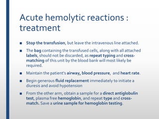 Acute hemolytic reactions :
treatment
■ Stop the transfusion, but leave the intravenous line attached.
■ The bag containing the transfused cells, along with all attached
labels, should not be discarded, as repeat typing and cross-
matching of this unit by the blood bank will most likely be
required.
■ Maintain the patient's airway, blood pressure, and heart rate.
■ Begin generous fluid replacement immediately to initiate a
diuresis and avoid hypotension
■ From the other arm, obtain a sample for a direct antiglobulin
test, plasma free hemoglobin, and repeat type and cross-
match. Save a urine sample for hemoglobin testing.
 