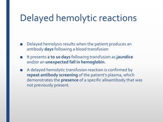 Delayed hemolytic reactions
■ Delayed hemolysis results when the patient produces an
antibody days following a blood transfusion
■ It presents 2 to 10 days following transfusion as jaundice
and/or an unexpected fall in hemoglobin.
■ A delayed hemolytic transfusion reaction is confirmed by
repeat antibody screening of the patient's plasma, which
demonstrates the presence of a specific alloantibody that was
not previously present.
 