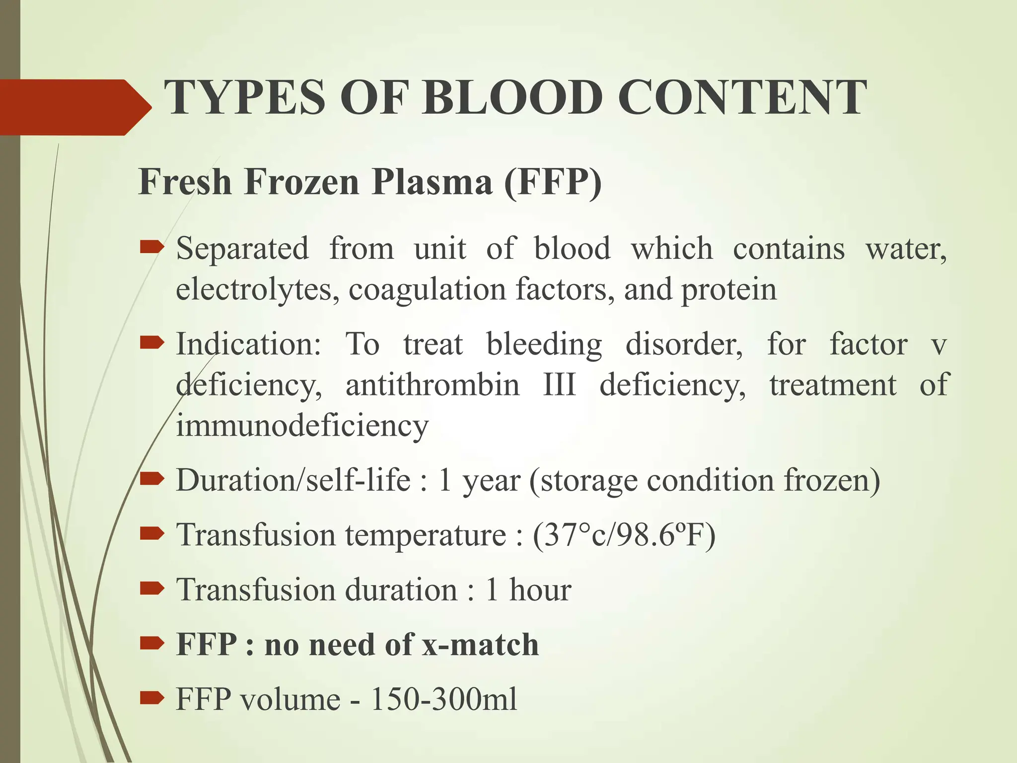 TYPES OF BLOOD CONTENT
Fresh Frozen Plasma (FFP)
 Separated from unit of blood which contains water,
electrolytes, coagulation factors, and protein
 Indication: To treat bleeding disorder, for factor v
deficiency, antithrombin III deficiency, treatment of
immunodeficiency
 Duration/self-life : 1 year (storage condition frozen)
 Transfusion temperature : (37°c/98.6ºF)
 Transfusion duration : 1 hour
 FFP : no need of x-match
 FFP volume - 150-300ml
 