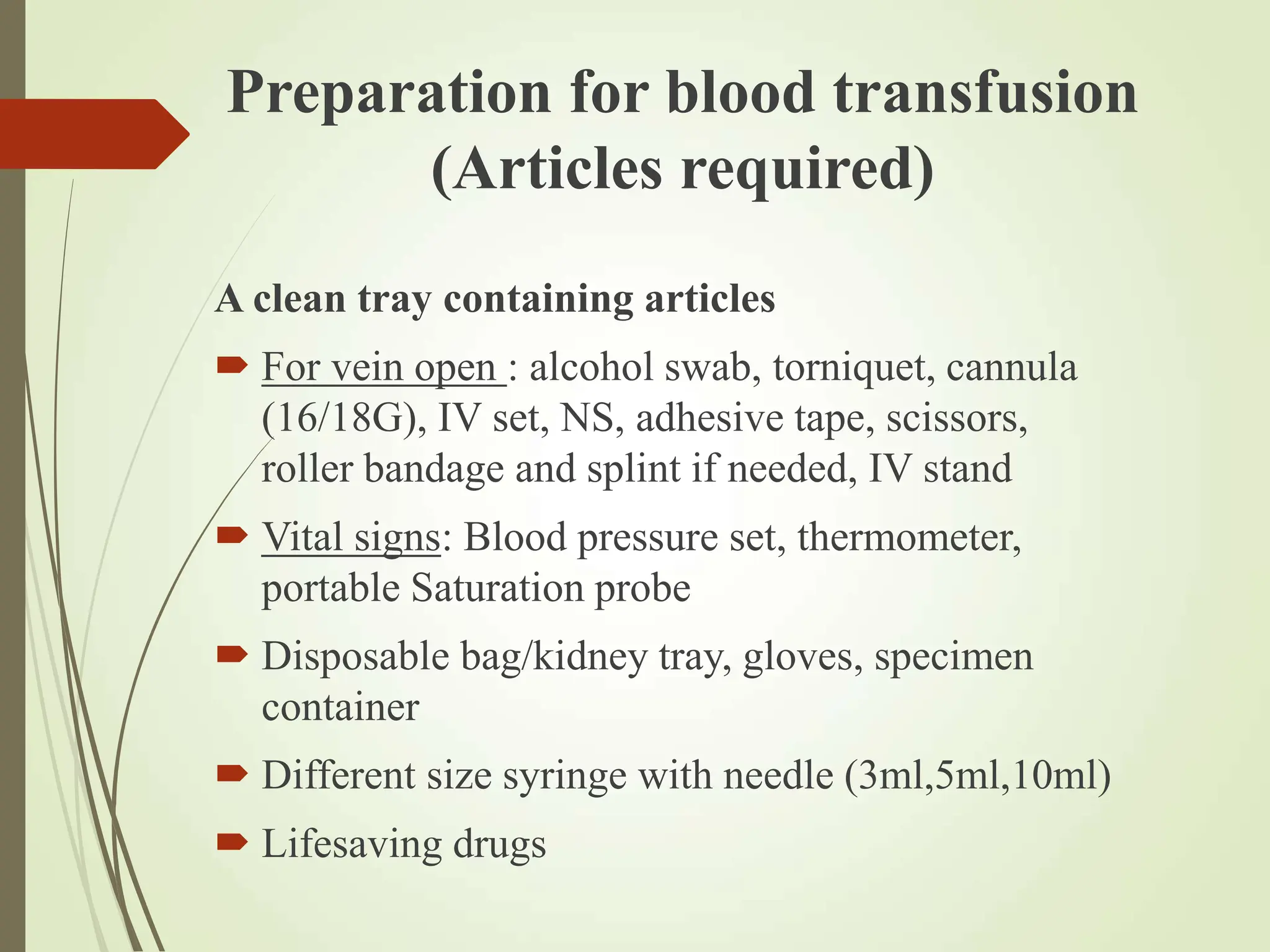 Preparation for blood transfusion
(Articles required)
A clean tray containing articles
 For vein open : alcohol swab, torniquet, cannula
(16/18G), IV set, NS, adhesive tape, scissors,
roller bandage and splint if needed, IV stand
 Vital signs: Blood pressure set, thermometer,
portable Saturation probe
 Disposable bag/kidney tray, gloves, specimen
container
 Different size syringe with needle (3ml,5ml,10ml)
 Lifesaving drugs
 
