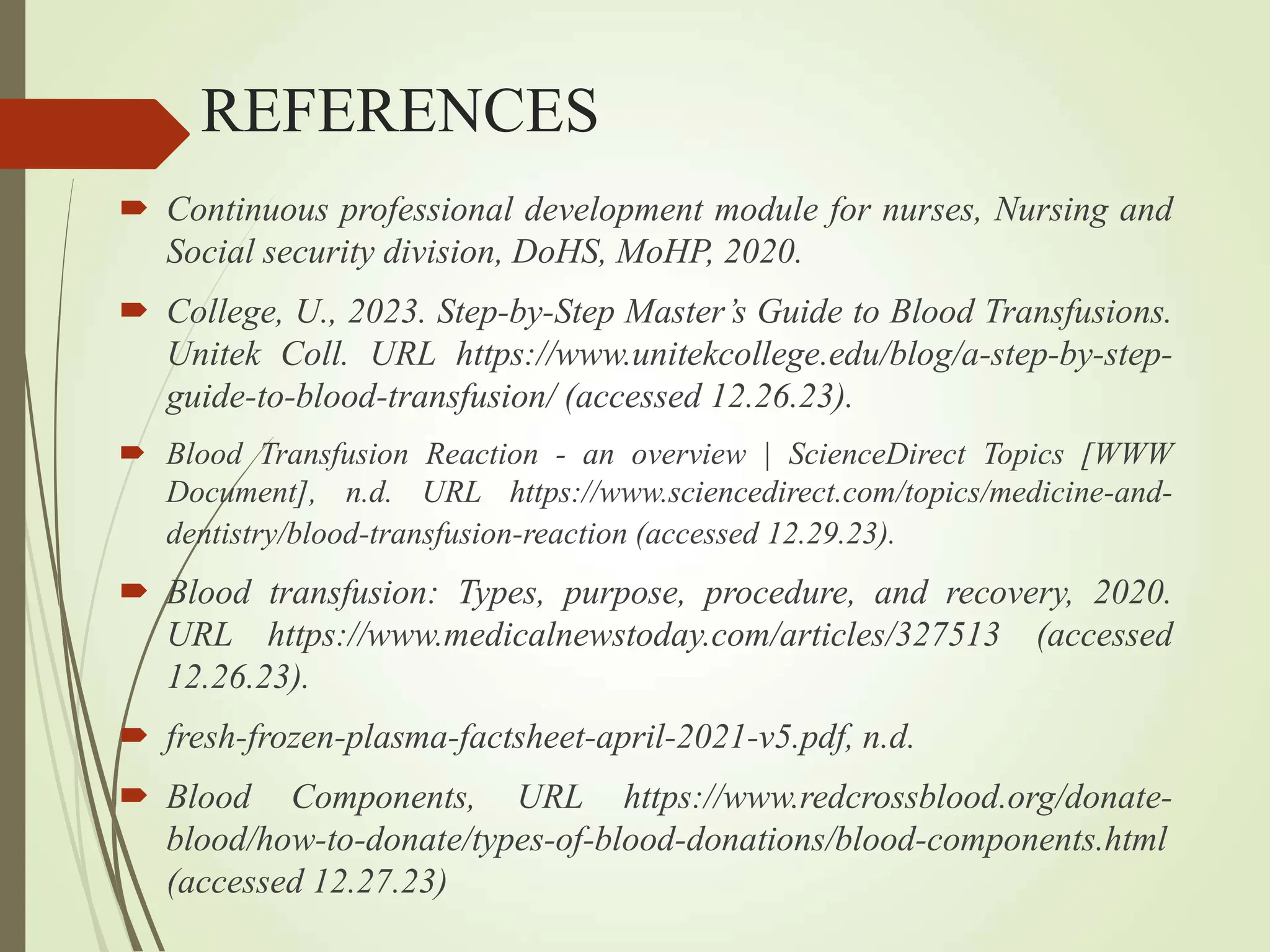 REFERENCES
 Continuous professional development module for nurses, Nursing and
Social security division, DoHS, MoHP, 2020.
 College, U., 2023. Step-by-Step Master’s Guide to Blood Transfusions.
Unitek Coll. URL https://www.unitekcollege.edu/blog/a-step-by-step-
guide-to-blood-transfusion/ (accessed 12.26.23).
 Blood Transfusion Reaction - an overview | ScienceDirect Topics [WWW
Document], n.d. URL https://www.sciencedirect.com/topics/medicine-and-
dentistry/blood-transfusion-reaction (accessed 12.29.23).
 Blood transfusion: Types, purpose, procedure, and recovery, 2020.
URL https://www.medicalnewstoday.com/articles/327513 (accessed
12.26.23).
 fresh-frozen-plasma-factsheet-april-2021-v5.pdf, n.d.
 Blood Components, URL https://www.redcrossblood.org/donate-
blood/how-to-donate/types-of-blood-donations/blood-components.html
(accessed 12.27.23)
 