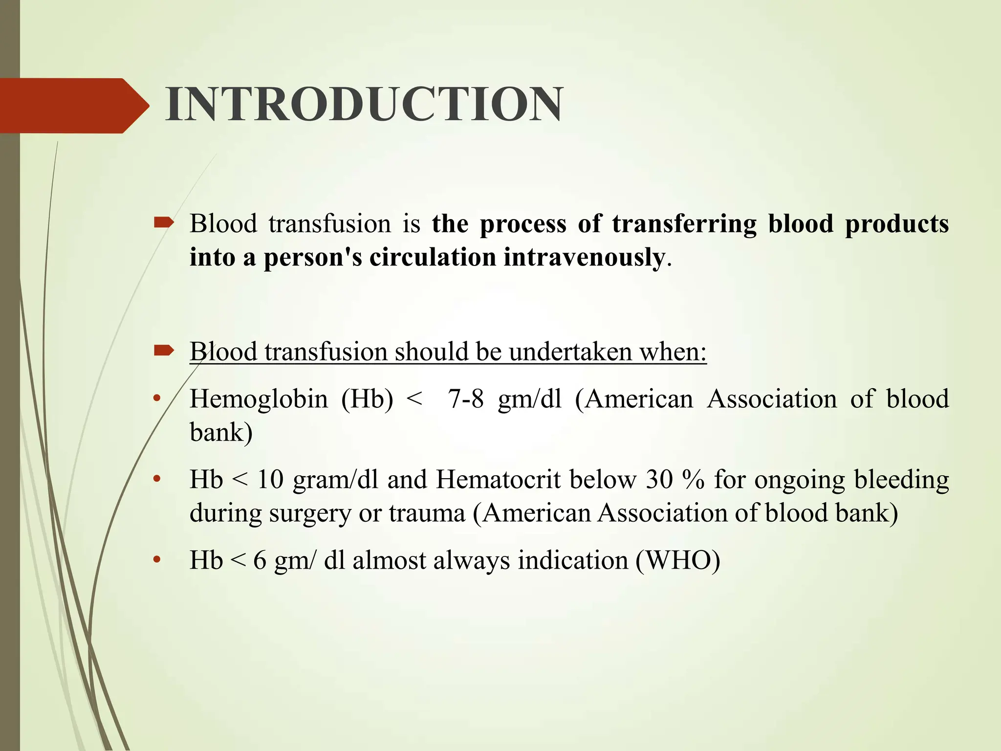 INTRODUCTION
 Blood transfusion is the process of transferring blood products
into a person's circulation intravenously.
 Blood transfusion should be undertaken when:
• Hemoglobin (Hb) < 7-8 gm/dl (American Association of blood
bank)
• Hb < 10 gram/dl and Hematocrit below 30 % for ongoing bleeding
during surgery or trauma (American Association of blood bank)
• Hb < 6 gm/ dl almost always indication (WHO)
 