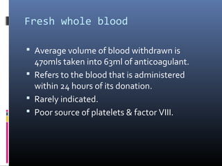 Fresh whole blood

 Average volume of blood withdrawn is
  470mls taken into 63ml of anticoagulant.
 Refers to the blood that is administered
  within 24 hours of its donation.
 Rarely indicated.
 Poor source of platelets & factor VIII.
 