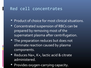 Red cell concentrates

 Product of choice for most clinical situations.
 Concentrated suspension of RBCs can be
  prepared by removing most of the
  supernatant plasma after centrifugation.
 The preparation reduces but does not
  eliminate reaction caused by plasma
  components.
 Reduces Na+, K+, lactic acid & citrate
  administered.
 Provides oxygen-carrying capacity.
 
