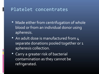 Platelet concentrates

 Made either from centrifugation of whole
  blood or from an individual donor using
  apheresis.
 An adult dose is manufactured from 4
  separate donations pooled together or 1
  apheresis collection.
 Carry a greater risk of bacterial
  contamination as they cannot be
  refrigerated.
 