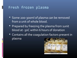 Fresh frozen plasma

 Some 200-300ml of plasma can be removed
  from a unit of whole blood.
 Prepared by freezing the plasma from 1unit
  blood at -30C within 6 hours of donation
 Contains all the coagulation factors present in
  plasma
 