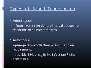 Types of Blood Transfusion

 Homologous
 – from a volunteer donor ; interval between 2
 donations of at least 2 months

 Autologous
 – pre-operative collection & re-infusion on
 requirement.
 - possible if Hb > 11g%; No infection; Fit for
 anesthesia.
 
