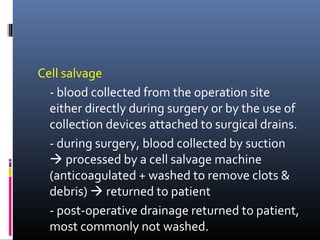 Cell salvage
  - blood collected from the operation site
  either directly during surgery or by the use of
  collection devices attached to surgical drains.
  - during surgery, blood collected by suction
   processed by a cell salvage machine
  (anticoagulated + washed to remove clots &
  debris)  returned to patient
  - post-operative drainage returned to patient,
  most commonly not washed.
 