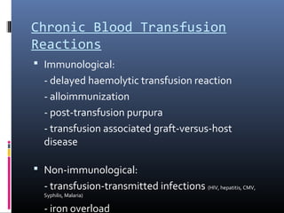 Chronic Blood Transfusion
Reactions
 Immunological:
  - delayed haemolytic transfusion reaction
  - alloimmunization
  - post-transfusion purpura
  - transfusion associated graft-versus-host
  disease

 Non-immunological:
  - transfusion-transmitted infections (HIV, hepatitis, CMV,
  Syphilis, Malaria)

  - iron overload
 