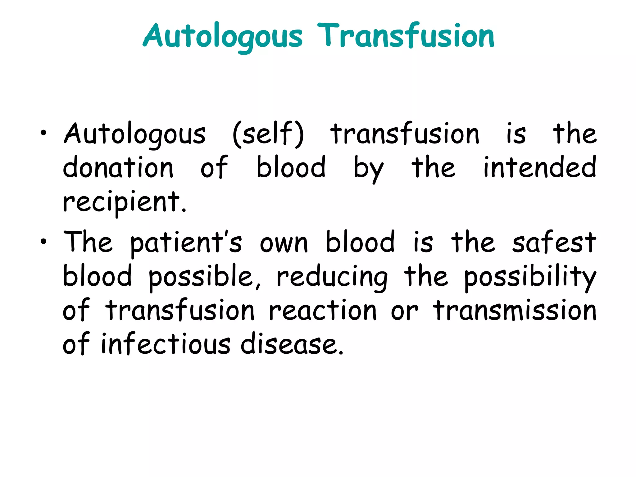 Autologous Transfusion
• Autologous (self) transfusion is the
donation of blood by the intended
recipient.
• The patient’s own blood is the safest
blood possible, reducing the possibility
of transfusion reaction or transmission
of infectious disease.
 