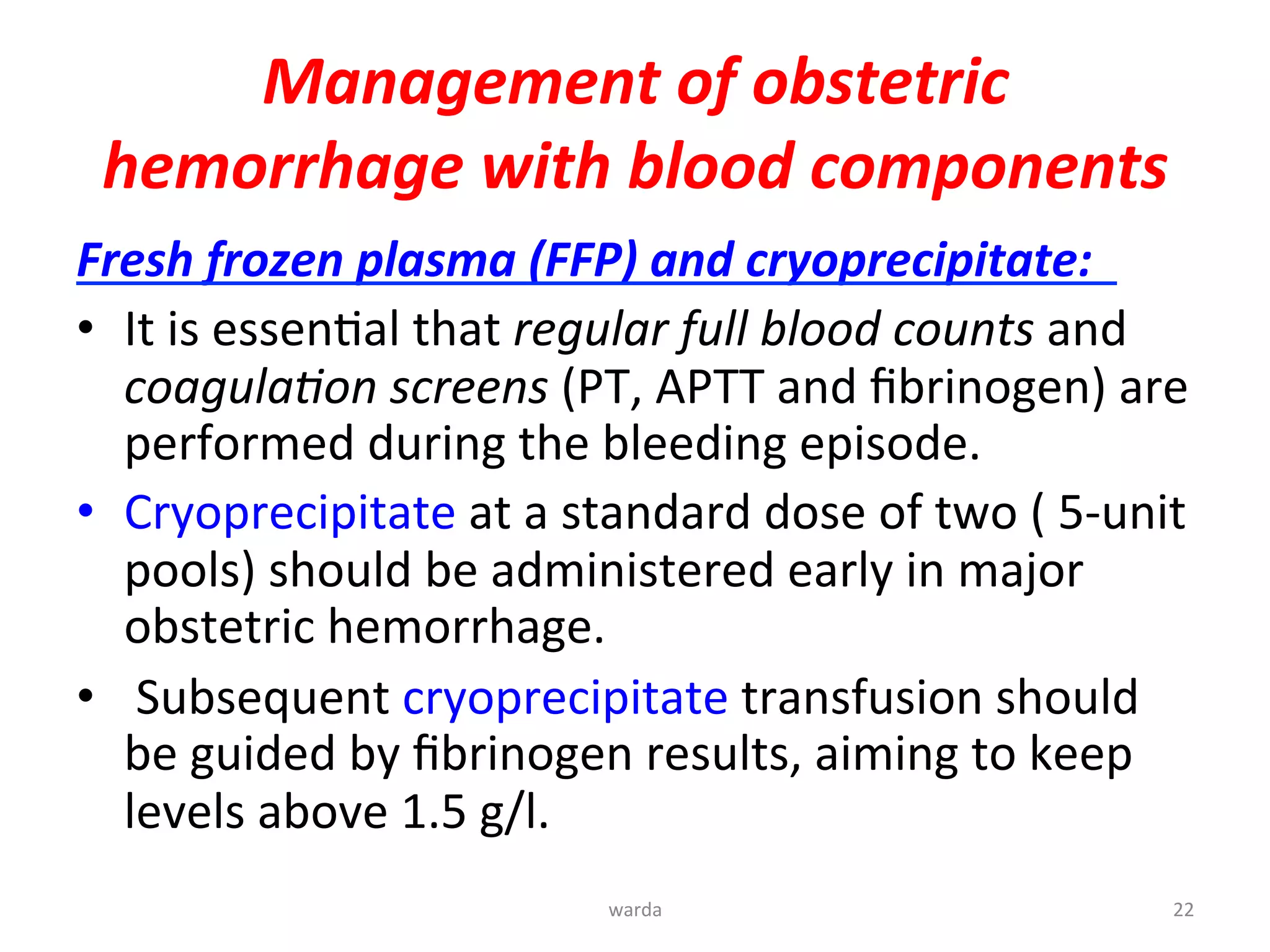Management	
  of	
  obstetric	
  
hemorrhage	
  with	
  blood	
  components	
  	
  
Fresh	
  frozen	
  plasma	
  (FFP)	
  and	
  cryoprecipitate:	
  	
  	
  
•  It	
  is	
  essenYal	
  that	
  regular	
  full	
  blood	
  counts	
  and	
  
coagula$on	
  screens	
  (PT,	
  APTT	
  and	
  ﬁbrinogen)	
  are	
  
performed	
  during	
  the	
  bleeding	
  episode.	
  	
  
•  Cryoprecipitate	
  at	
  a	
  standard	
  dose	
  of	
  two	
  (	
  5-­‐unit	
  
pools)	
  should	
  be	
  administered	
  early	
  in	
  major	
  
obstetric	
  hemorrhage.	
  
•  	
  Subsequent	
  cryoprecipitate	
  transfusion	
  should	
  
be	
  guided	
  by	
  ﬁbrinogen	
  results,	
  aiming	
  to	
  keep	
  
levels	
  above	
  1.5	
  g/l.	
  	
  
warda	
  	
   22	
  
 