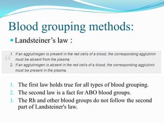 Blood grouping methods:
Landsteiner’s law :
1. The first law holds true for all types of blood grouping.
2. The second law is a fact for ABO blood groups.
3. The Rh and other blood groups do not follow the second
part of Landsteiner's law.
 