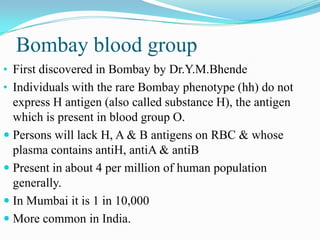Bombay blood group
• First discovered in Bombay by Dr.Y.M.Bhende
• Individuals with the rare Bombay phenotype (hh) do not
express H antigen (also called substance H), the antigen
which is present in blood group O.
 Persons will lack H, A & B antigens on RBC & whose
plasma contains antiH, antiA & antiB
 Present in about 4 per million of human population
generally.
 In Mumbai it is 1 in 10,000
 More common in India.
 