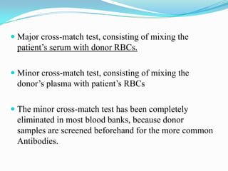  Major cross-match test, consisting of mixing the
patient’s serum with donor RBCs.
 Minor cross-match test, consisting of mixing the
donor’s plasma with patient’s RBCs
 The minor cross-match test has been completely
eliminated in most blood banks, because donor
samples are screened beforehand for the more common
Antibodies.
 