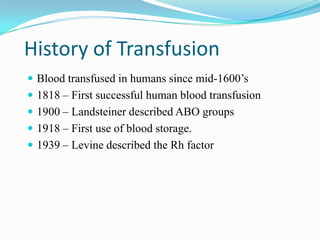 History of Transfusion
 Blood transfused in humans since mid-1600’s
 1818 – First successful human blood transfusion
 1900 – Landsteiner described ABO groups
 1918 – First use of blood storage.
 1939 – Levine described the Rh factor
 