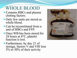 WHOLE BLOOD
 Contains RBCs and plasma
clotting factors.
 Only few units are stored as
whole blood.
 Can be reconstituted from a
unit of RBCs and FFP.
 Once WB has been stored for
24 hours at 4°C, platelet
function is lost.
 Furthermore, by day 21 of
storage, factors V and VIII lose
5% to 30% of their activity
 