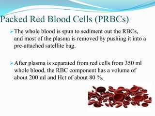 Packed Red Blood Cells (PRBCs)
The whole blood is spun to sediment out the RBCs,
and most of the plasma is removed by pushing it into a
pre-attached satellite bag.
After plasma is separated from red cells from 350 ml
whole blood, the RBC component has a volume of
about 200 ml and Hct of about 80 %.
 
