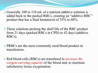 Generally 100 to 110 mL of a nutrient additive solution is
added back to the packed RBCs, creating an “additive RBC”
product that has a final hematocrit of 55% to 60%.
These solutions prolong the shelf life of the RBC product
from 21 days (packed RBCs in CPD) to 42 days (additive
RBCs).
PRBCs are the most commonly used blood product in
transfusions.
Red blood cells (RBCs) are transfused to increase the
oxygen-carrying capacity of the blood and, to maintain
satisfactory tissue oxygenation.
 