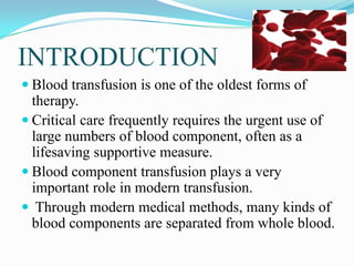 INTRODUCTION
 Blood transfusion is one of the oldest forms of
therapy.
 Critical care frequently requires the urgent use of
large numbers of blood component, often as a
lifesaving supportive measure.
 Blood component transfusion plays a very
important role in modern transfusion.
 Through modern medical methods, many kinds of
blood components are separated from whole blood.
 