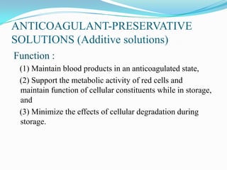 ANTICOAGULANT-PRESERVATIVE
SOLUTIONS (Additive solutions)
Function :
(1) Maintain blood products in an anticoagulated state,
(2) Support the metabolic activity of red cells and
maintain function of cellular constituents while in storage,
and
(3) Minimize the effects of cellular degradation during
storage.
 