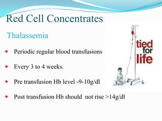 Red Cell Concentrates
Thalassemia
 Periodic regular blood transfusions
 Every 3 to 4 weeks.
 Pre transfusion Hb level -9-10g/dl
 Post transfusion Hb should not rise >14g/dl
 
