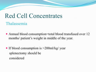 Red Cell Concentrates
Thalassemia
 Annual blood consumption=total blood transfused over 12
months/ patient’s weight in middle of the year.
 If blood consumption is >200ml/kg/ year
splenectomy should be
considered
 