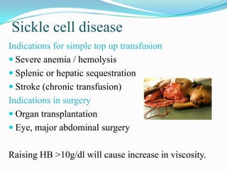 Sickle cell disease
Indications for simple top up transfusion
 Severe anemia / hemolysis
 Splenic or hepatic sequestration
 Stroke (chronic transfusion)
Indications in surgery
 Organ transplantation
 Eye, major abdominal surgery
Raising HB >10g/dl will cause increase in viscosity.
 