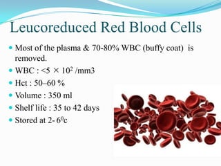 Leucoreduced Red Blood Cells
 Most of the plasma & 70-80% WBC (buffy coat) is
removed.
 WBC : <5  102 /mm3
 Hct : 50–60 %
 Volume : 350 ml
 Shelf life : 35 to 42 days
 Stored at 2- 60c
 